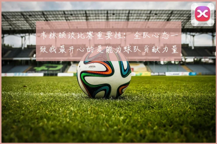 韦林顿谈比赛重要性：全队心态一致我最开心的是能为球队贡献力量