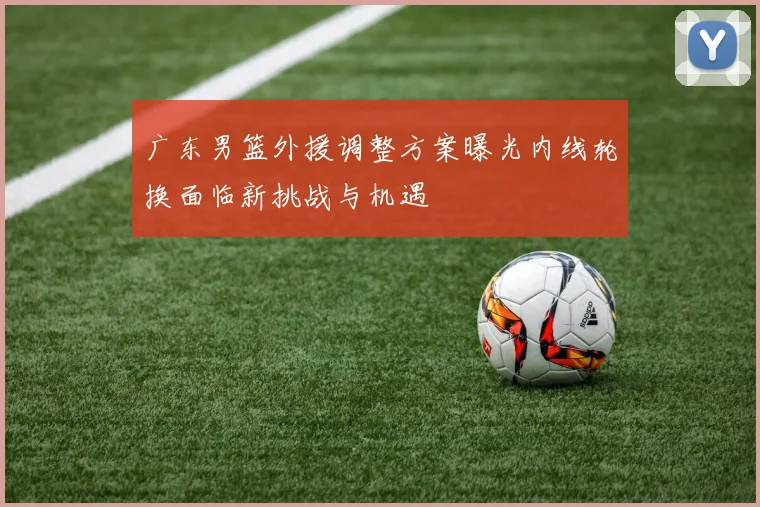 广东男篮外援调整方案曝光内线轮换面临新挑战与机遇