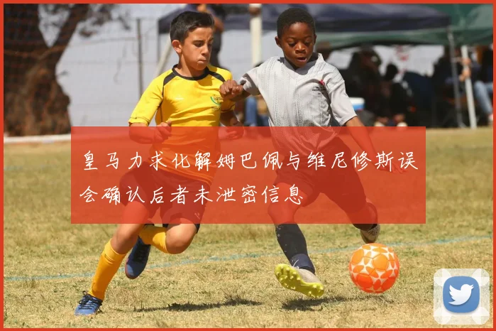 皇马力求化解姆巴佩与维尼修斯误会确认后者未泄密信息