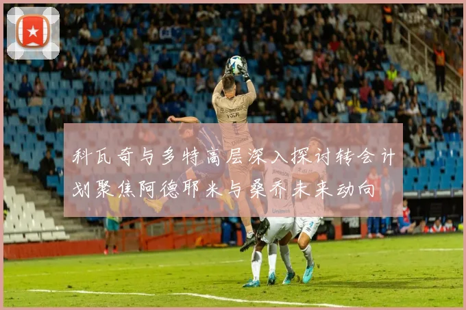 科瓦奇与多特高层深入探讨转会计划聚焦阿德耶米与桑乔未来动向
