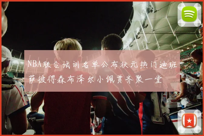 NBA联合试训名单公布状元热门迪班萨彼得森布泽尔小佩贾齐聚一堂