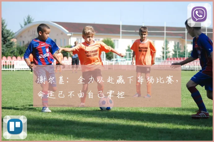 谢尔基：全力以赴赢下每场比赛，命运已不由自己掌控