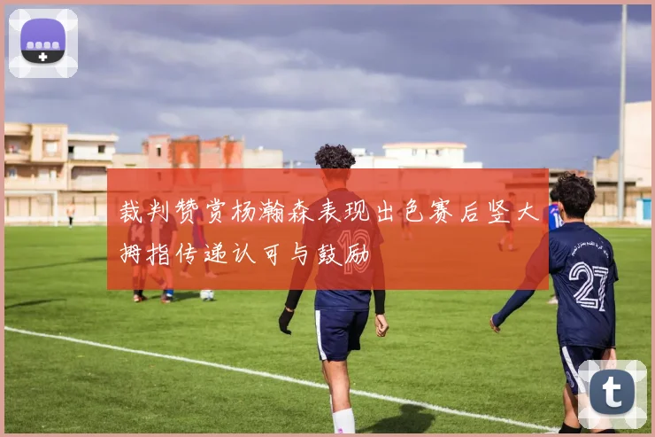 裁判赞赏杨瀚森表现出色赛后竖大拇指传递认可与鼓励