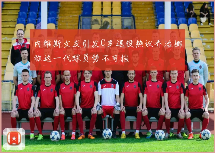 内维斯女友引发C罗退役热议乔治娜称这一代球员势不可挡