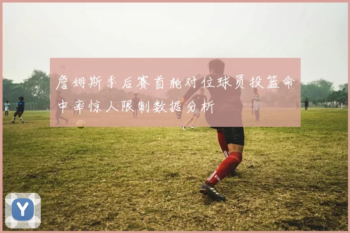 詹姆斯季后赛首轮对位球员投篮命中率惊人限制数据分析
