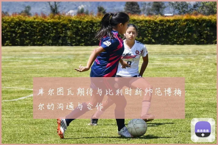 库尔图瓦期待与比利时新帅范博梅尔的沟通与合作