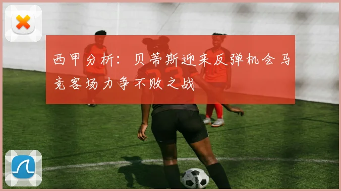 西甲分析：贝蒂斯迎来反弹机会马竞客场力争不败之战
