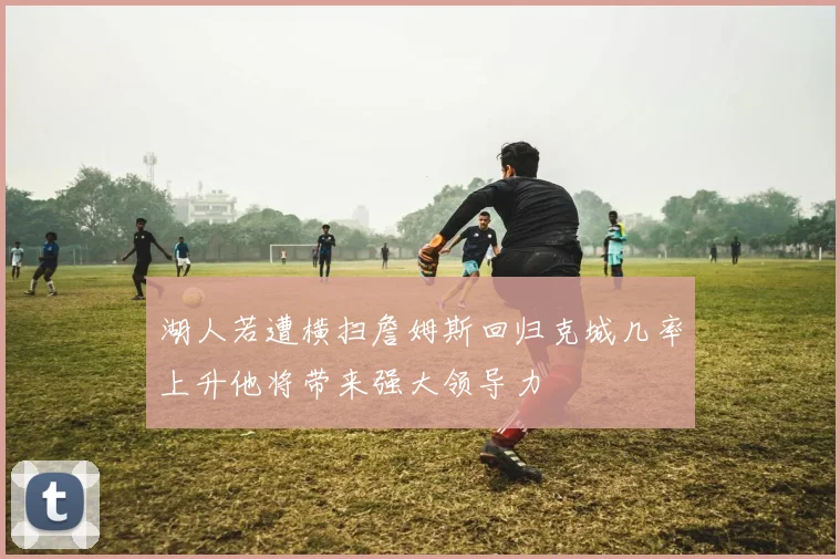 湖人若遭横扫詹姆斯回归克城几率上升他将带来强大领导力