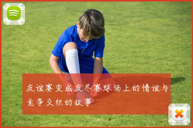 友谊赛变成友尽赛球场上的情谊与竞争交织的故事