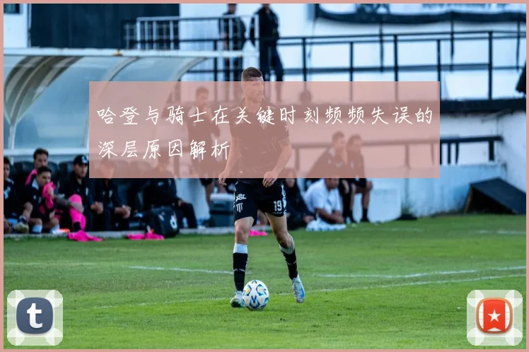哈登与骑士在关键时刻频频失误的深层原因解析
