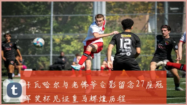 卡瓦哈尔与老佛爷合影留念27座冠军奖杯见证皇马辉煌历程