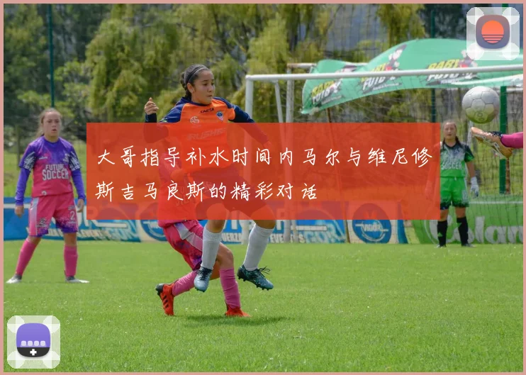 大哥指导补水时间内马尔与维尼修斯吉马良斯的精彩对话