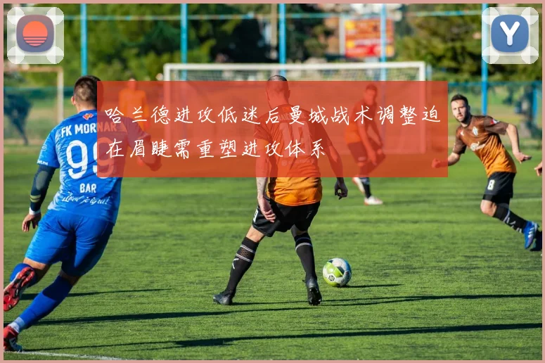 哈兰德进攻低迷后曼城战术调整迫在眉睫需重塑进攻体系