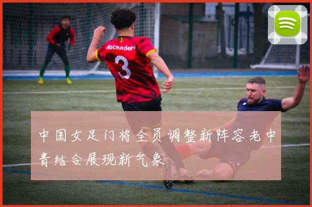 中国女足门将全员调整新阵容老中青结合展现新气象