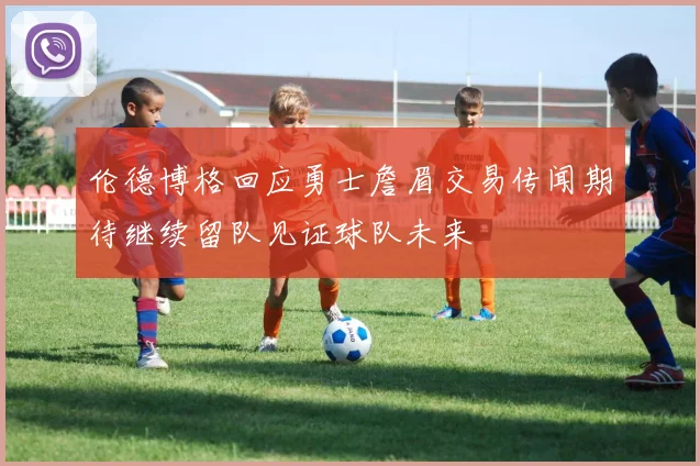 伦德博格回应勇士詹眉交易传闻期待继续留队见证球队未来