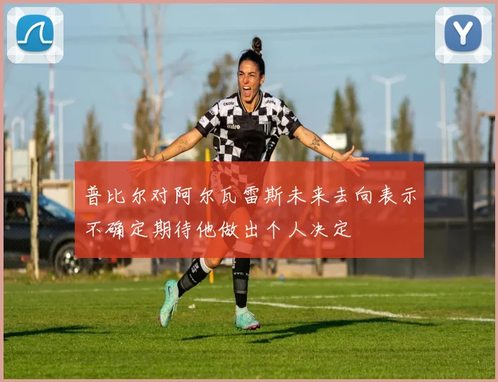 普比尔对阿尔瓦雷斯未来去向表示不确定期待他做出个人决定