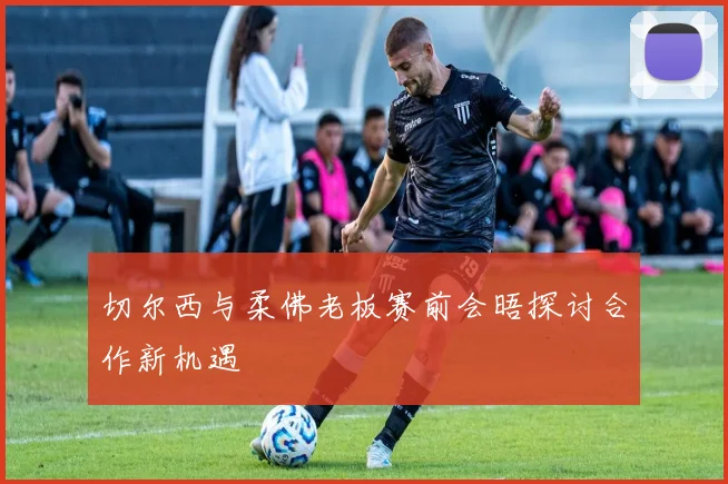切尔西与柔佛老板赛前会晤探讨合作新机遇