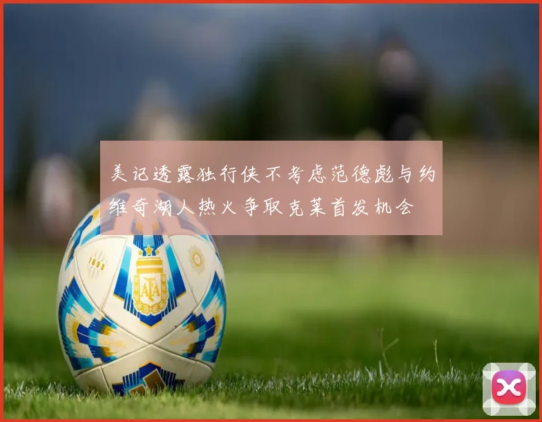 美记透露独行侠不考虑范德彪与约维奇湖人热火争取克莱首发机会